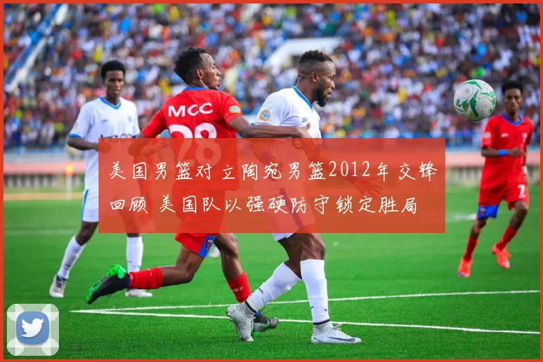 美国男篮对立陶宛男篮2012年交锋回顾 美国队以强硬防守锁定胜局