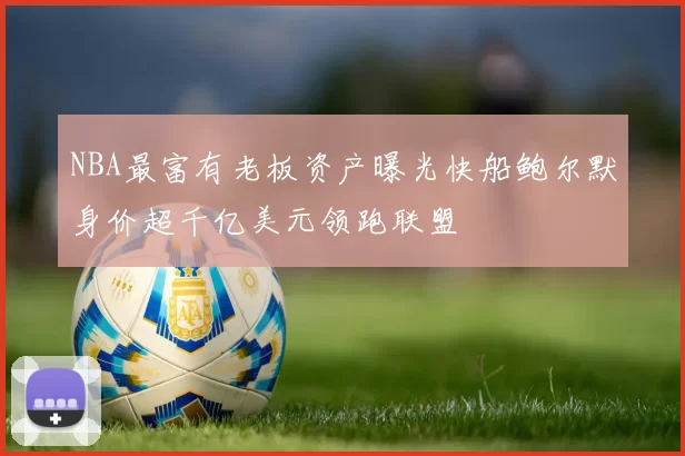 NBA最富有老板资产曝光快船鲍尔默身价超千亿美元领跑联盟