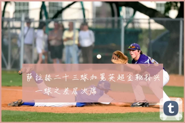 萨拉赫二十三球加冕英超金靴孙兴慜一球之差居次席