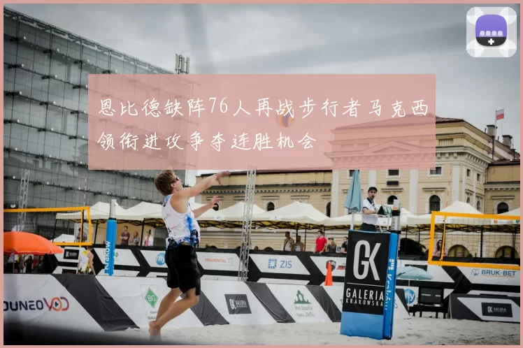 恩比德缺阵76人再战步行者马克西领衔进攻争夺连胜机会