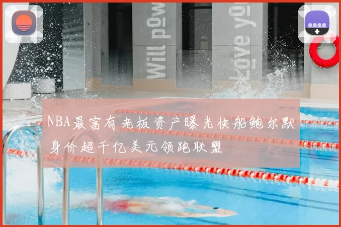 NBA最富有老板资产曝光快船鲍尔默身价超千亿美元领跑联盟