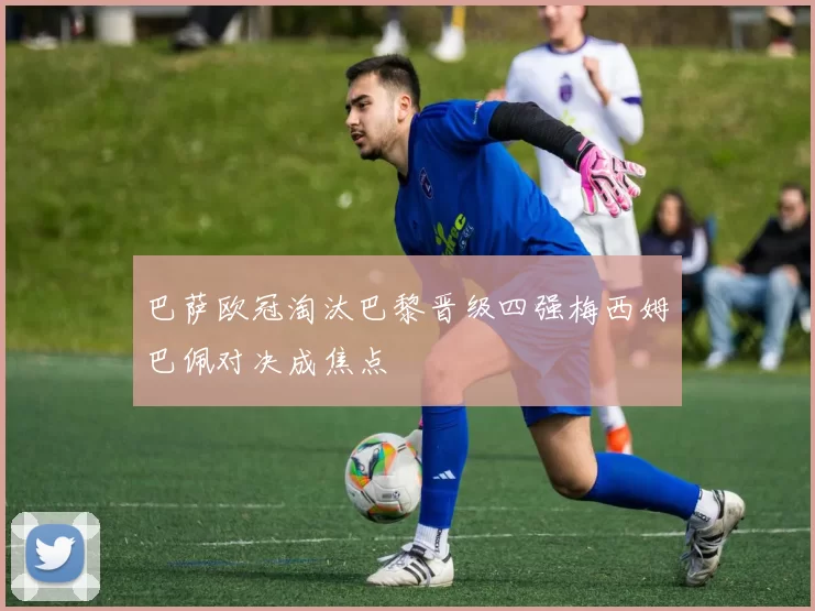 巴萨欧冠淘汰巴黎晋级四强梅西姆巴佩对决成焦点