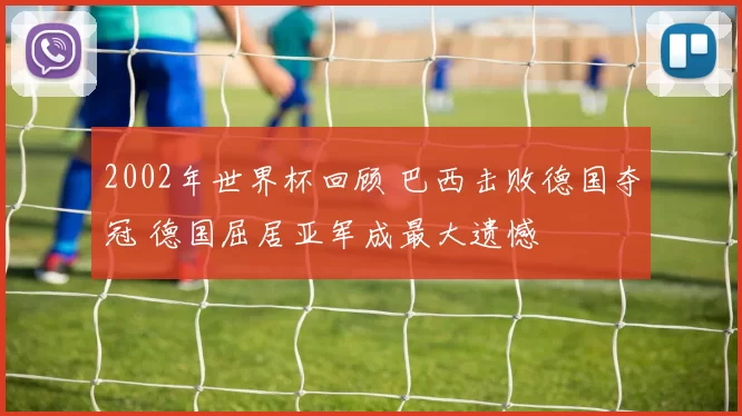 2002年世界杯回顾 巴西击败德国夺冠 德国屈居亚军成最大遗憾