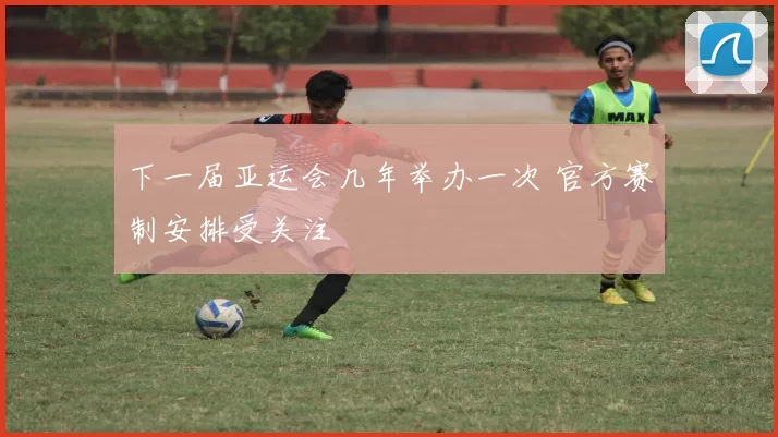 下一届亚运会几年举办一次 官方赛制安排受关注