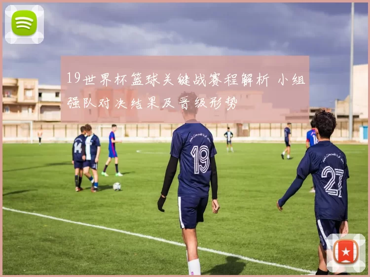 19世界杯篮球关键战赛程解析 小组强队对决结果及晋级形势