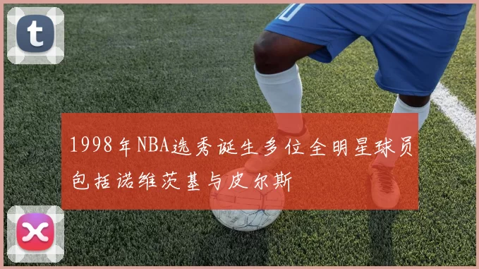 1998年NBA选秀诞生多位全明星球员包括诺维茨基与皮尔斯