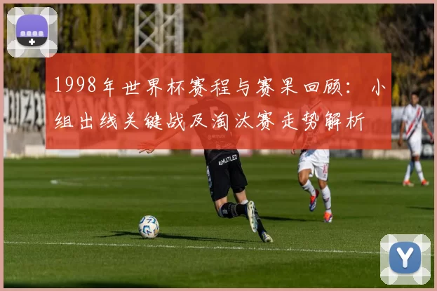 1998年世界杯赛程与赛果回顾:小组出线关键战及淘汰赛走势解析