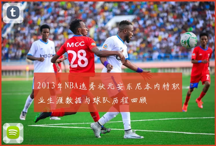 2013年NBA选秀状元安东尼本内特职业生涯数据与球队历程回顾