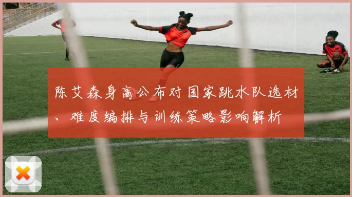 陈艾森身高公布对国家跳水队选材、难度编排与训练策略影响解析