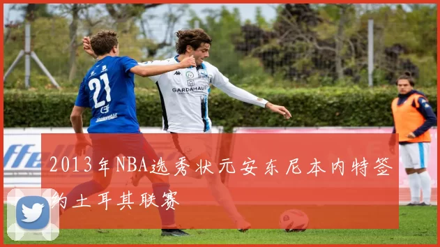 2013年NBA选秀状元安东尼本内特签约土耳其联赛