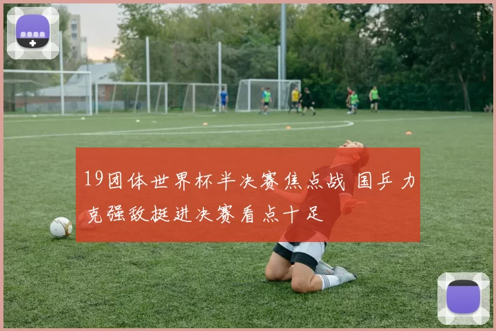 19团体世界杯半决赛焦点战 国乒力克强敌挺进决赛看点十足