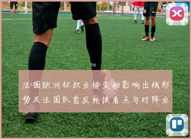法国欧洲杯积分榜变动影响出线形势及法国队首发轮换看点与对阵分析