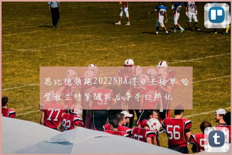 恩比德领跑2022NBA得分王榜单 哈登杜兰特紧随其后争夺白热化