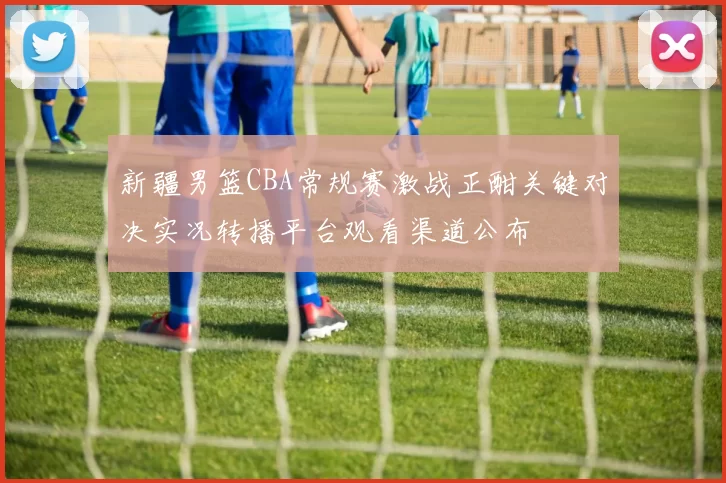 新疆男篮CBA常规赛激战正酣关键对决实况转播平台观看渠道公布