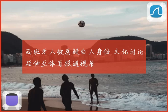 西班牙人被质疑白人身份 文化讨论延伸至体育报道视角