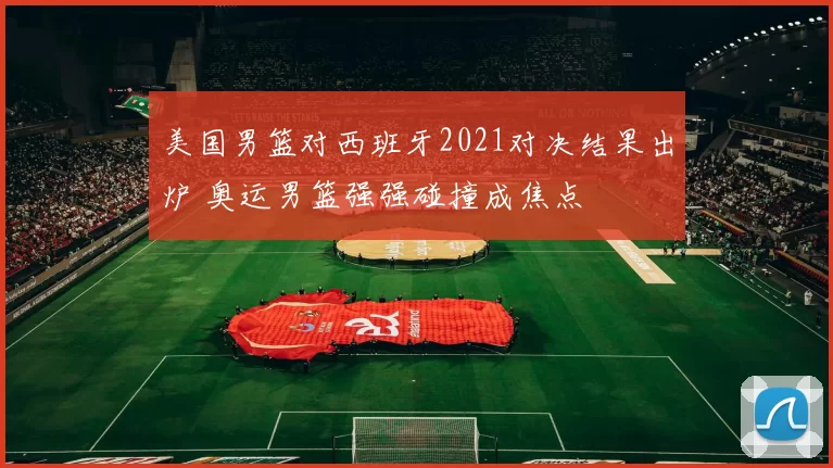 美国男篮对西班牙2021对决结果出炉 奥运男篮强强碰撞成焦点