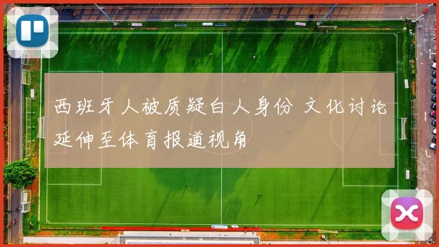 西班牙人被质疑白人身份 文化讨论延伸至体育报道视角