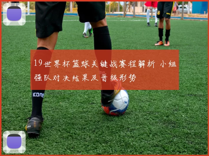 19世界杯篮球关键战赛程解析 小组强队对决结果及晋级形势