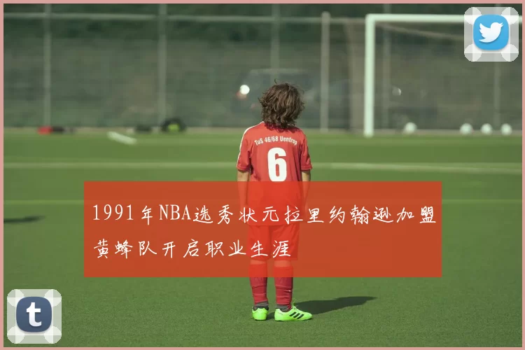 1991年NBA选秀状元拉里约翰逊加盟黄蜂队开启职业生涯