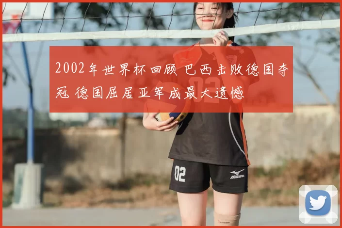 2002年世界杯回顾 巴西击败德国夺冠 德国屈居亚军成最大遗憾