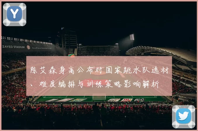 陈艾森身高公布对国家跳水队选材、难度编排与训练策略影响解析