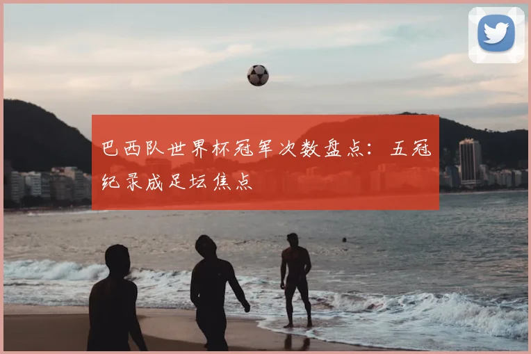 巴西队世界杯冠军次数盘点：五冠纪录成足坛焦点