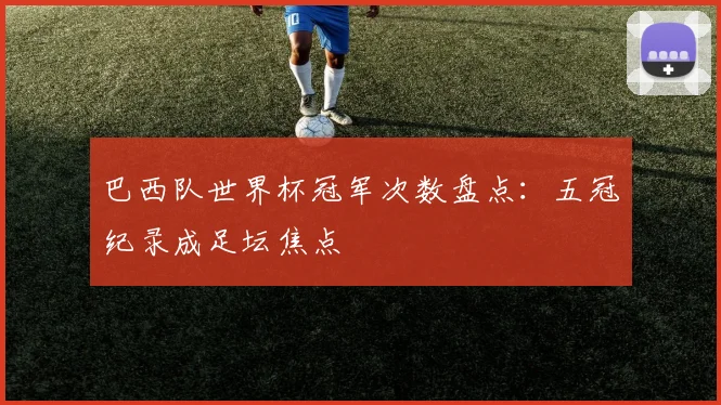 巴西队世界杯冠军次数盘点：五冠纪录成足坛焦点